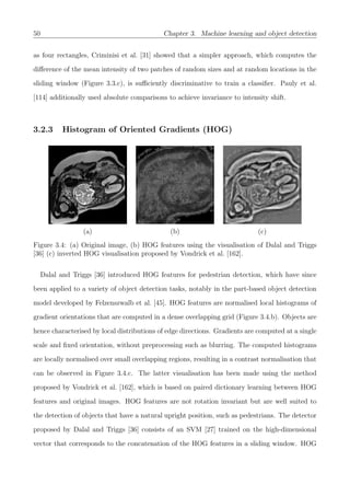 50 Chapter 3. Machine learning and object detection
as four rectangles, Criminisi et al. [31] showed that a simpler approach, which computes the
diﬀerence of the mean intensity of two patches of random sizes and at random locations in the
sliding window (Figure 3.3.c), is suﬃciently discriminative to train a classiﬁer. Pauly et al.
[114] additionally used absolute comparisons to achieve invariance to intensity shift.
3.2.3 Histogram of Oriented Gradients (HOG)
(a) (b) (c)
Figure 3.4: (a) Original image, (b) HOG features using the visualisation of Dalal and Triggs
[36] (c) inverted HOG visualisation proposed by Vondrick et al. [162].
Dalal and Triggs [36] introduced HOG features for pedestrian detection, which have since
been applied to a variety of object detection tasks, notably in the part-based object detection
model developed by Felzenszwalb et al. [45]. HOG features are normalised local histograms of
gradient orientations that are computed in a dense overlapping grid (Figure 3.4.b). Objects are
hence characterised by local distributions of edge directions. Gradients are computed at a single
scale and ﬁxed orientation, without preprocessing such as blurring. The computed histograms
are locally normalised over small overlapping regions, resulting in a contrast normalisation that
can be observed in Figure 3.4.c. The latter visualisation has been made using the method
proposed by Vondrick et al. [162], which is based on paired dictionary learning between HOG
features and original images. HOG features are not rotation invariant but are well suited to
the detection of objects that have a natural upright position, such as pedestrians. The detector
proposed by Dalal and Triggs [36] consists of an SVM [27] trained on the high-dimensional
vector that corresponds to the concatenation of the HOG features in a sliding window. HOG
 