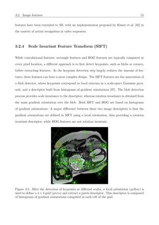 3.2. Image features 51
features have been extended to 3D, with an implementation proposed by Klaser et al. [82] in
the context of action recognition in video sequences.
3.2.4 Scale Invariant Feature Transform (SIFT)
While convolutional features, rectangle features and HOG features are typically computed at
every pixel location, a diﬀerent approach is to ﬁrst detect keypoints, such as blobs or corners,
before extracting features. As the keypoint detection step largely reduces the amount of fea-
tures, these features can have a more complex design. The SIFT features are the association of
a blob detector, where keypoints correspond to local extrema in a scale-space Gaussian pyra-
mid, and a descriptor built from histograms of gradient orientations [97]. The blob detection
process provides scale invariance to the descriptor, whereas rotation invariance is obtained from
the main gradient orientation over the blob. Both SIFT and HOG are based on histograms
of gradient orientations: A major diﬀerence between these two image descriptors is that the
gradient orientations are deﬁned in SIFT using a local orientation, thus providing a rotation
invariant descriptor, while HOG features are not rotation invariant.
Figure 3.5: After the detection of keypoints at diﬀerent scales, a local orientation (yellow) is
used to deﬁne a 4 × 4 grid (green) and extract a patch descriptor. This descriptor is composed
of histograms of gradient orientations computed in each cell of the grid.
 