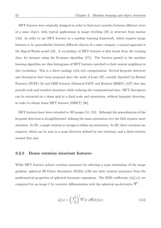 52 Chapter 3. Machine learning and object detection
SIFT features were originally designed in order to ﬁnd exact matches between diﬀerent views
of a same object, with typical applications in image stitching [16] or structure from motion
[142]. In order to use SIFT features in a machine learning framework, which requires image
features to be generalisable between diﬀerent objects of a same category, a typical approach is
the Bag-of-Words model [33]. A vocabulary of SIFT features is ﬁrst learnt from the training
data, for instance using the K-means algorithm [171]. The features passed to the machine
learning algorithm are then histograms of SIFT features matched to their nearest neighbour in
this vocabulary. This is a direct analogy with text categorisation. Several keypoint detectors
and descriptors have been proposed since the work of Lowe [97], notably Speeded Up Robust
Features (SURF) [9] and ORB features (Oriented FAST and Rotated BRIEF) [127] that also
provide scale and rotation invariance while reducing the computational time. SIFT descriptors
can be extracted on a dense grid at a ﬁxed scale and orientation, without keypoint detection,
in order to obtain dense SIFT features (DSIFT) [90].
SIFT features have been extended to 3D images [51, 151]. Although the generalisation of the
keypoint detection is straightforward, deﬁning the main orientation over the blob requires more
attention. In 2D, a single rotation is enough to deﬁne an orientation. In 3D, three rotations are
required, which can be seen as a main direction deﬁned by two rotations, and a third rotation
around that axis.
3.2.5 Dense rotation invariant features
While SIFT features achieve rotation invariance by selecting a main orientation of the image
gradient, spherical 3D Gabor descriptors (SGDs) [139] owe their rotation invariance from the
mathematical properties of spherical harmonic expansions. The SGD coeﬃcients ||al
k(x)|| are
computed for an image I by recursive diﬀerentiation with the spherical up-derivative
1
:
al
k(x) =
√
t
−k
l
l
(I B0
s(k))(x) (3.3)
 