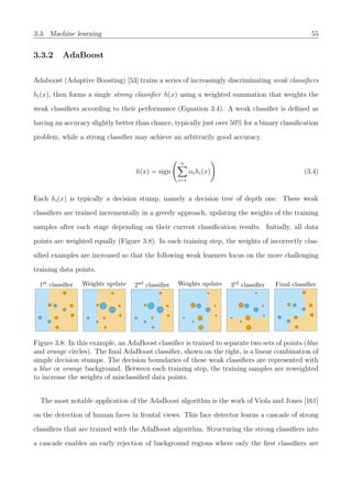 3.3. Machine learning 55
3.3.2 AdaBoost
Adaboost (Adaptive Boosting) [53] trains a series of increasingly discriminating weak classiﬁers
hi(x), then forms a single strong classiﬁer h(x) using a weighted summation that weights the
weak classiﬁers according to their performance (Equation 3.4). A weak classiﬁer is deﬁned as
having an accuracy slightly better than chance, typically just over 50% for a binary classiﬁcation
problem, while a strong classiﬁer may achieve an arbitrarily good accuracy.
h(x) = sign
n
i=1
αihi(x) (3.4)
Each hi(x) is typically a decision stump, namely a decision tree of depth one. These weak
classiﬁers are trained incrementally in a greedy approach, updating the weights of the training
samples after each stage depending on their current classiﬁcation results. Initially, all data
points are weighted equally (Figure 3.8). In each training step, the weights of incorrectly clas-
siﬁed examples are increased so that the following weak learners focus on the more challenging
training data points.
1st classiﬁer Weights update 2nd classiﬁer Weights update 3rd classiﬁer Final classiﬁer
Figure 3.8: In this example, an AdaBoost classiﬁer is trained to separate two sets of points (blue
and orange circles). The ﬁnal AdaBoost classiﬁer, shown on the right, is a linear combination of
simple decision stumps. The decision boundaries of these weak classiﬁers are represented with
a blue or orange background. Between each training step, the training samples are reweighted
to increase the weights of misclassiﬁed data points.
The most notable application of the AdaBoost algorithm is the work of Viola and Jones [161]
on the detection of human faces in frontal views. This face detector learns a cascade of strong
classiﬁers that are trained with the AdaBoost algorithm. Structuring the strong classiﬁers into
a cascade enables an early rejection of background regions where only the ﬁrst classiﬁers are
 