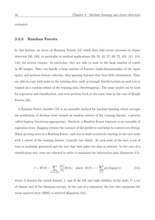 56 Chapter 3. Machine learning and object detection
evaluated.
3.3.3 Random Forests
In this Section, we focus on Random Forests [15] which have had recent successes in object
detection [56, 138], in particular in medical applications [30, 35, 42, 57, 69, 72, 101, 111, 114,
144], for several reasons. In particular, they are able to scale to the large number of voxels
in 3D images. They can handle a large number of features (high-dimensionality of the input
space) and perform feature selection, thus ignoring features that bear little information. They
are able to cope with noise in the training data, such as wrongly labelled points as each tree is
trained on a random subset of the training data (bootstrapping). The same model can be used
for regression and classiﬁcation, and even perform both at the same time in the case of Hough
Forests [56].
A Random Forest classiﬁer [15] is an ensemble method for machine learning which averages
the predictions of decision trees trained on random subsets of the training dataset, a process
called bagging (bootstrap aggregating). Similarly, a Random Forest regressor is an ensemble of
regression trees. Bagging reduces the variance of the predictor and helps to control over-ﬁtting.
When growing trees in a Random Forest, each tree is built recursively starting at the root node
with a subset of the training dataset, typically two thirds. At each node of the tree, a set of
tests is randomly generated and the test that best splits the data is selected. In the case of a
classiﬁcation tree, tests are selected in order to maximise the information gain (Equation 3.5),
I = H(S) −
i∈{L,R}
|Si|
|S|
H(Si) where H(S) = −
c∈C
p(c)log(p(c)) (3.5)
where S denotes the initial dataset, L and R the left and right children of the node, C a set
of classes, and H the Shannon entropy. In the case of a regression, the test that minimises the
mean squared error (MSE) is selected (Equation 3.6):
 