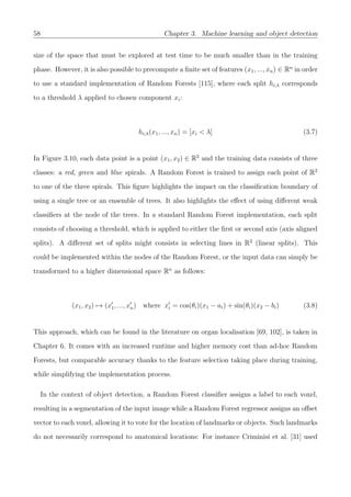 58 Chapter 3. Machine learning and object detection
size of the space that must be explored at test time to be much smaller than in the training
phase. However, it is also possible to precompute a ﬁnite set of features (x1, ..., xn) ∈ Rn
in order
to use a standard implementation of Random Forests [115], where each split hi,λ corresponds
to a threshold λ applied to chosen component xi:
hi,λ(x1, ..., xn) = [xi < λ] (3.7)
In Figure 3.10, each data point is a point (x1, x2) ∈ R2
and the training data consists of three
classes: a red, green and blue spirals. A Random Forest is trained to assign each point of R2
to one of the three spirals. This ﬁgure highlights the impact on the classiﬁcation boundary of
using a single tree or an ensemble of trees. It also highlights the eﬀect of using diﬀerent weak
classiﬁers at the node of the trees. In a standard Random Forest implementation, each split
consists of choosing a threshold, which is applied to either the ﬁrst or second axis (axis aligned
splits). A diﬀerent set of splits might consists in selecting lines in R2
(linear splits). This
could be implemented within the nodes of the Random Forest, or the input data can simply be
transformed to a higher dimensional space Rn
as follows:
(x1, x2) → (x1, ..., xn) where xi = cos(θi)(x1 − ai) + sin(θi)(x2 − bi) (3.8)
This approach, which can be found in the literature on organ localisation [69, 102], is taken in
Chapter 6. It comes with an increased runtime and higher memory cost than ad-hoc Random
Forests, but comparable accuracy thanks to the feature selection taking place during training,
while simplifying the implementation process.
In the context of object detection, a Random Forest classiﬁer assigns a label to each voxel,
resulting in a segmentation of the input image while a Random Forest regressor assigns an oﬀset
vector to each voxel, allowing it to vote for the location of landmarks or objects. Such landmarks
do not necessarily correspond to anatomical locations: For instance Criminisi et al. [31] used
 