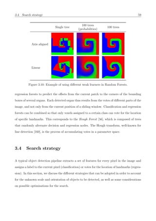 3.4. Search strategy 59
Single tree
100 trees
(probabilities)
100 trees
Axis aligned
Linear
Figure 3.10: Example of using diﬀerent weak learners in Random Forests.
regression forests to predict the oﬀsets from the current patch to the corners of the bounding
boxes of several organs. Each detected organ thus results from the votes of diﬀerent parts of the
image, and not only from the current position of a sliding window. Classiﬁcation and regression
forests can be combined so that only voxels assigned to a certain class can vote for the location
of speciﬁc landmarks. This corresponds to the Hough Forest [56], which is composed of trees
that randomly alternate decision and regression nodes. The Hough transform, well-known for
line detection [160], is the process of accumulating votes in a parameter space.
3.4 Search strategy
A typical object detection pipeline extracts a set of features for every pixel in the image and
assigns a label to the current pixel (classiﬁcation) or votes for the location of landmarks (regres-
sion). In this section, we discuss the diﬀerent strategies that can be adopted in order to account
for the unknown scale and orientation of objects to be detected, as well as some considerations
on possible optimisations for the search.
 