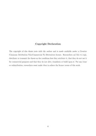 Copyright Declaration
The copyright of this thesis rests with the author and is made available under a Creative
Commons Attribution Non-Commercial No Derivatives licence. Researchers are free to copy,
distribute or transmit the thesis on the condition that they attribute it, that they do not use it
for commercial purposes and that they do not alter, transform or build upon it. For any reuse
or redistribution, researchers must make clear to others the licence terms of this work.
6
 