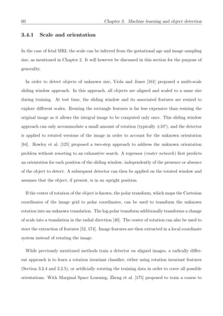 60 Chapter 3. Machine learning and object detection
3.4.1 Scale and orientation
In the case of fetal MRI, the scale can be inferred from the gestational age and image sampling
size, as mentioned in Chapter 2. It will however be discussed in this section for the purpose of
generality.
In order to detect objects of unknown size, Viola and Jones [161] proposed a multi-scale
sliding window approach. In this approach, all objects are aligned and scaled to a same size
during training. At test time, the sliding window and its associated features are resized to
explore diﬀerent scales. Resizing the rectangle features is far less expensive than resizing the
original image as it allows the integral image to be computed only once. This sliding window
approach can only accommodate a small amount of rotation (typically ±10°), and the detector
is applied to rotated versions of the image in order to account for the unknown orientation
[84]. Rowley et al. [125] proposed a two-step approach to address the unknown orientation
problem without resorting to an exhaustive search. A regressor (router network) ﬁrst predicts
an orientation for each position of the sliding window, independently of the presence or absence
of the object to detect. A subsequent detector can then be applied on the rotated window and
assumes that the object, if present, is in an upright position.
If the center of rotation of the object is known, the polar transform, which maps the Cartesian
coordinates of the image grid to polar coordinates, can be used to transform the unknown
rotation into an unknown translation. The log-polar transform additionally transforms a change
of scale into a translation in the radial direction [40]. The center of rotation can also be used to
steer the extraction of features [52, 174]. Image features are then extracted in a local coordinate
system instead of rotating the image.
While previously mentioned methods train a detector on aligned images, a radically diﬀer-
ent approach is to learn a rotation invariant classiﬁer, either using rotation invariant features
(Section 3.2.4 and 3.2.5), or artiﬁcially rotating the training data in order to cover all possible
orientations. With Marginal Space Learning, Zheng et al. [175] proposed to train a coarse to
 