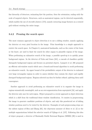 3.4. Search strategy 61
ﬁne hierarchy of detectors, estimating ﬁrst the position, then the orientation, ending with the
scale of targeted objects. Structures, such as anatomical regions, can be detected sequentially,
which enables the use of steerable features [174], namely extracting image features on a rotated
grid without rotating the entire image.
3.4.2 Pruning the search space
The most common approach to object detection is to use a sliding window, namely applying
the detector at every pixel location in the image. Prior knowledge is a simple approach to
restrict the search space. In Chapter 6, anatomical landmarks, such as the center of the brain
or the heart, are used to limit the search for other organs to plausible regions of the image.
When performing an exhaustive search of the image, a possible speed-up is to quickly prune
background regions. In the detector of Viola and Jones [161], a cascade of classiﬁers quickly
disregards background regions and focuses on potential objects. Lampert et al. [89] proposed
an eﬃcient sub-window search which uses a branch-and-bound algorithm to avoid performing
an exhaustive search. An upper bound of the probabilistic output of the detector is evaluated
over large rectangular regions in order to assess whether they contain the object and rapidly
disregard background regions. Regions selected can then be further reﬁned, splitting them until
convergence.
Another approach to avoid performing an exhaustive search is to organise the image in
regions semantically meaningful, such as an over-segmentation from superpixels [54], and apply
the detector only once for each region. Object proposal is a recent approach in object detection
which is a shift from the traditional dense window classiﬁcation. It consists in preprocessing
the image to generate candidate positions of objects, and only this preselected set of sliding
window positions need to be tested by the detector. Examples of such preprocessing steps are
the salient regions of Hou and Zhang [65], the objectness measure of Alexe et al. [2] or the
multiple segmentations behind the selective search of Uijlings et al. [157]. Following this idea
of object proposal, a detector of Maximally Stable Extremal Regions (MSER) [99] is used in
 