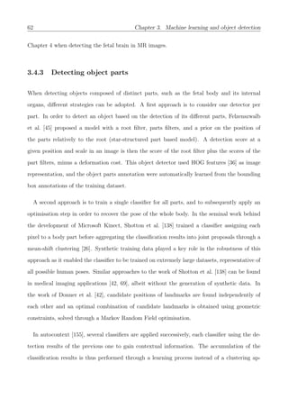 62 Chapter 3. Machine learning and object detection
Chapter 4 when detecting the fetal brain in MR images.
3.4.3 Detecting object parts
When detecting objects composed of distinct parts, such as the fetal body and its internal
organs, diﬀerent strategies can be adopted. A ﬁrst approach is to consider one detector per
part. In order to detect an object based on the detection of its diﬀerent parts, Felzenszwalb
et al. [45] proposed a model with a root ﬁlter, parts ﬁlters, and a prior on the position of
the parts relatively to the root (star-structured part based model). A detection score at a
given position and scale in an image is then the score of the root ﬁlter plus the scores of the
part ﬁlters, minus a deformation cost. This object detector used HOG features [36] as image
representation, and the object parts annotation were automatically learned from the bounding
box annotations of the training dataset.
A second approach is to train a single classiﬁer for all parts, and to subsequently apply an
optimisation step in order to recover the pose of the whole body. In the seminal work behind
the development of Microsoft Kinect, Shotton et al. [138] trained a classiﬁer assigning each
pixel to a body part before aggregating the classiﬁcation results into joint proposals through a
mean-shift clustering [26]. Synthetic training data played a key role in the robustness of this
approach as it enabled the classiﬁer to be trained on extremely large datasets, representative of
all possible human poses. Similar approaches to the work of Shotton et al. [138] can be found
in medical imaging applications [42, 69], albeit without the generation of synthetic data. In
the work of Donner et al. [42], candidate positions of landmarks are found independently of
each other and an optimal combination of candidate landmarks is obtained using geometric
constraints, solved through a Markov Random Field optimisation.
In autocontext [155], several classiﬁers are applied successively, each classiﬁer using the de-
tection results of the previous one to gain contextual information. The accumulation of the
classiﬁcation results is thus performed through a learning process instead of a clustering ap-
 