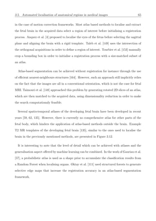 3.5. Automated localisation of anatomical regions in medical images 65
in the case of motion correction frameworks. Most atlas based methods to localise and extract
the fetal brain in the acquired data select a region of interest before initialising a registration
process. Anquez et al. [4] proposed to localise the eyes of the fetus before selecting the sagittal
plane and aligning the brain with a rigid template. Taleb et al. [149] uses the intersection of
the orthogonal acquisitions in order to deﬁne a region of interest. Tourbier et al. [153] manually
crop a bounding box in order to initialise a registration process with a size-matched subset of
an atlas.
Atlas-based segmentation can be achieved without registration for instance through the use
of eﬃcient nearest-neighbours structures [164]. However, such an approach still implicitly relies
on the fact that the images are all in a conventional orientation, which is not the case for fetal
MRI. Taimouri et al. [148] approached this problem by generating rotated 2D slices of an atlas,
which are then matched to the acquired data, using dimensionality reduction in order to make
the search computationaly feasible.
Several spatio-temporal atlases of the developing fetal brain have been developed in recent
years [59, 62, 135]. However, there is currently no comprehensive atlas for other parts of the
fetal body, which hinders the application of atlas-based methods outside the brain. Example
T2 MR templates of the developing fetal brain [135], similar to the ones used to localise the
brain in the previously mentioned methods, are presented in Figure 3.12.
It is interesting to note that the level of detail which can be achieved with atlases and the
generalisation aspect oﬀered by machine learning can be combined. In the work of Gauriau et al.
[57], a probabilistic atlas is used as a shape prior to accumulate the classiﬁcation results from
a Random Forest when localising organs. Oktay et al. [111] used structured forests to generate
selective edge maps that increase the registration accuracy in an atlas-based segmentation
framework.
 