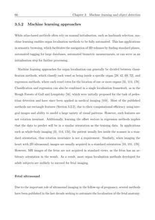66 Chapter 3. Machine learning and object detection
3.5.2 Machine learning approaches
While atlas-based methods often rely on manual initialisation, such as landmark selection, ma-
chine learning enables organ localisation methods to be fully automated. This has applications
in semantic browsing, which facilitates the navigation of 3D volumes by ﬁnding standard planes,
automated tagging for large databases, automated biometric measurements, or can serve as an
initialisation step for further processing.
Machine learning approaches for organ localisation can generally be divided between classi-
ﬁcation methods, which classify each voxel as being inside a speciﬁc organ [29, 42, 69, 72], and
regression methods, where each voxel votes for the location of one or more organs [31, 114, 176].
Classiﬁcation and regression can also be combined in a single localisation framework, as in the
Hough Forests of Gall and Lempitsky [56], which were initially proposed for the task of pedes-
trian detection and have since been applied in medical imaging [101]. Most of the published
methods use rectangle features (Section 3.2.2), due to their computational eﬃciency using inte-
gral images and ability to model a large variety of visual patterns. However, such features are
not rotation invariant. Additionally, learning the oﬀset vectors in regression methods implies
that the data to predict will be in a similar orientation as the training data. In applications
such as whole-body imaging [31, 114, 134], the patient usually lies inside the scanner in a stan-
dard orientation, thus rotation invariance is not a requirement. Similarly, when imaging the
heart with 2D ultrasound, images are usually acquired in a standard orientation [10, 101, 176].
However, MR images of the fetus are not acquired in standard views, as the fetus has an ar-
bitrary orientation in the womb. As a result, most organ localisation methods developed for
adult subjects are unlikely to succeed for fetal imaging.
Fetal ultrasound
Due to the important role of ultrasound imaging in the follow-up of pregnancy, several methods
have been published in the last decade seeking to automate the localisation of the fetal anatomy.
 