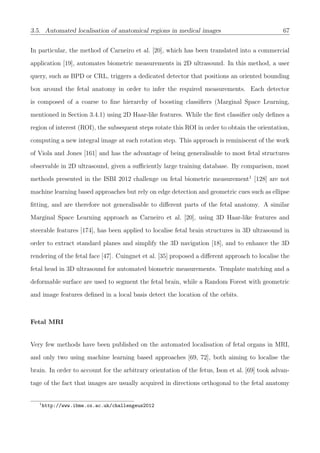 3.5. Automated localisation of anatomical regions in medical images 67
In particular, the method of Carneiro et al. [20], which has been translated into a commercial
application [19], automates biometric measurements in 2D ultrasound. In this method, a user
query, such as BPD or CRL, triggers a dedicated detector that positions an oriented bounding
box around the fetal anatomy in order to infer the required measurements. Each detector
is composed of a coarse to ﬁne hierarchy of boosting classiﬁers (Marginal Space Learning,
mentioned in Section 3.4.1) using 2D Haar-like features. While the ﬁrst classiﬁer only deﬁnes a
region of interest (ROI), the subsequent steps rotate this ROI in order to obtain the orientation,
computing a new integral image at each rotation step. This approach is reminiscent of the work
of Viola and Jones [161] and has the advantage of being generalisable to most fetal structures
observable in 2D ultrasound, given a suﬃciently large training database. By comparison, most
methods presented in the ISBI 2012 challenge on fetal biometric measurement1
[128] are not
machine learning based approaches but rely on edge detection and geometric cues such as ellipse
ﬁtting, and are therefore not generalisable to diﬀerent parts of the fetal anatomy. A similar
Marginal Space Learning approach as Carneiro et al. [20], using 3D Haar-like features and
steerable features [174], has been applied to localise fetal brain structures in 3D ultrasound in
order to extract standard planes and simplify the 3D navigation [18], and to enhance the 3D
rendering of the fetal face [47]. Cuingnet et al. [35] proposed a diﬀerent approach to localise the
fetal head in 3D ultrasound for automated biometric measurements. Template matching and a
deformable surface are used to segment the fetal brain, while a Random Forest with geometric
and image features deﬁned in a local basis detect the location of the orbits.
Fetal MRI
Very few methods have been published on the automated localisation of fetal organs in MRI,
and only two using machine learning based approaches [69, 72], both aiming to localise the
brain. In order to account for the arbitrary orientation of the fetus, Ison et al. [69] took advan-
tage of the fact that images are usually acquired in directions orthogonal to the fetal anatomy
1
http://www.ibme.ox.ac.uk/challengeus2012
 
