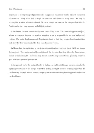 3.6. Conclusion 69
applicable to a large range of problems and can provide reasonable results without parameter
optimisation. They scale well to large datasets and are robust to noisy data. As they do
not require a vector representation of the data, image features can be computed on the ﬂy.
Additionally, they can produce probabilistic output.
In AdaBoost, decision stomps are decision trees of depth one. The cascaded approach of [161]
allows to compute features by batches, stopping as early as possible in obvious background
regions. The main disadvantages of Boosting methods is that they require long training time
and allow for less variation in the data than Random Forests.
SVMs are fast for prediction, in particular the decision function for a linear SVM is a simple
dot product. The mathematical formulation of the decision function allows for branch-and-
bound optimisation [89]. However, they do not scale to large datasets and generally require a
grid search to optimise parameters.
In the present work, the main diﬃculty is ﬁnding the right set of image features, namely the
right representation of the image, more than ﬁnding the right machine learning algorithm. In
the following chapter, we will present our proposed machine learning based approach to localise
the fetal brain.
 