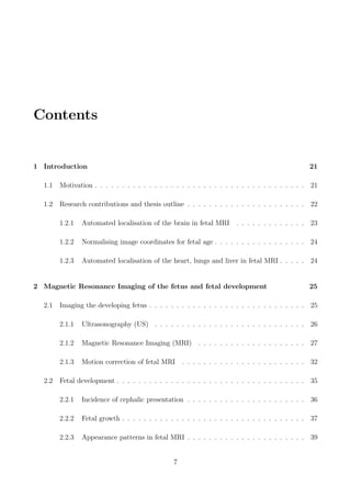 Contents
1 Introduction 21
1.1 Motivation . . . . . . . . . . . . . . . . . . . . . . . . . . . . . . . . . . . . . . . 21
1.2 Research contributions and thesis outline . . . . . . . . . . . . . . . . . . . . . . 22
1.2.1 Automated localisation of the brain in fetal MRI . . . . . . . . . . . . . 23
1.2.2 Normalising image coordinates for fetal age . . . . . . . . . . . . . . . . . 24
1.2.3 Automated localisation of the heart, lungs and liver in fetal MRI . . . . . 24
2 Magnetic Resonance Imaging of the fetus and fetal development 25
2.1 Imaging the developing fetus . . . . . . . . . . . . . . . . . . . . . . . . . . . . . 25
2.1.1 Ultrasonography (US) . . . . . . . . . . . . . . . . . . . . . . . . . . . . 26
2.1.2 Magnetic Resonance Imaging (MRI) . . . . . . . . . . . . . . . . . . . . 27
2.1.3 Motion correction of fetal MRI . . . . . . . . . . . . . . . . . . . . . . . 32
2.2 Fetal development . . . . . . . . . . . . . . . . . . . . . . . . . . . . . . . . . . . 35
2.2.1 Incidence of cephalic presentation . . . . . . . . . . . . . . . . . . . . . . 36
2.2.2 Fetal growth . . . . . . . . . . . . . . . . . . . . . . . . . . . . . . . . . . 37
2.2.3 Appearance patterns in fetal MRI . . . . . . . . . . . . . . . . . . . . . . 39
7
 
