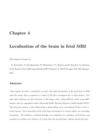 Chapter 4
Localisation of the brain in fetal MRI
This chapter is based on:
K. Keraudren, V. Kyriakopoulou, M. Rutherford, J. V. Hajnal, and D. Rueckert. Localisation
of the Brain in Fetal MRI using Bundled SIFT Features. In MICCAI, pages 582–589. Springer,
2013
Abstract
This chapter describes a method for accurate and robust localisation of the fetal brain in MRI
when the image data is acquired as a stack of 2D slices misaligned due to fetal motion. Pos-
sible brain locations are ﬁrst detected in 2D images with a Bag-of-Words model using SIFT
features that are aggregated within Maximally Stable Extremal Regions (called bundled SIFT).
This detection process is then followed by a robust ﬁtting of an axis-aligned 3D box to the se-
lected regions. Prior knowledge of the fetal brain development is used to deﬁne size and shape
constraints. The method is evaluated through cross-validation on a database of 59 fetuses and
resulted in a median error distance of 5.7mm from the ground truth, without missed detection.
71
 