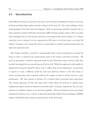 72 Chapter 4. Localisation of the brain in fetal MRI
4.1 Introduction
Fetal MRI has had great successes in the last years with the development of motion correction
methods providing high quality isotropic volumes of the brain [71, 121], thus enabling a better
understanding of the fetal brain development. Such reconstruction methods typically rely on
data acquired as stacks of 2D slices of real-time MRI, freezing in-plane motion. Slices are quite
often misaligned due to fetal motion and form an inconsistent 3D volume (Figure 4.1). Motion
correction can be achieved via the registration of 2D slices of the fetal brain to an ideal 3D
volume. Cropping a box around the brain is a prerequisite to exclude maternal tissues that can
make the registration fail.
This chapter describes a method to automatically ﬁnd a precise bounding box around the
brain in order to speed-up the preprocessing steps of the motion correction procedure. We
start by presenting a tentative approach based on the Viola-Jones object detector [161] that
was ﬁrst investigated in our research process (Section 4.2). While this approach could rapidly be
implemented using the OpenCV library [14], it suﬀers from several limitations. In particular
it requires to train a diﬀerent model for each scan direction relative to the fetal brain, it
cannot accommodate large variations between the images it learns to detect and has a poor
performance. We then present in Section 4.3 a method which overcomes these limitations.
The cascade approach of Viola and Jones [161], which allows the detector to quickly reject
background regions and focus instead on potential object locations, inspired the idea of a pre-
selection of candidate regions in our detection pipeline. This pre-selection process, previously
mentioned in Section 3.4.2, consists in detecting Maximally Stable Extremal Regions (MSER)
regions and ﬁltering them using an estimated size of the fetal brain.
 