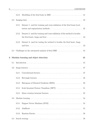 8 CONTENTS
2.2.4 Modelling of the fetal body in MRI . . . . . . . . . . . . . . . . . . . . . 41
2.3 Imaging data . . . . . . . . . . . . . . . . . . . . . . . . . . . . . . . . . . . . . 42
2.3.1 Dataset 1: used for training and cross-validation of the fetal brain local-
isation and segmentation methods . . . . . . . . . . . . . . . . . . . . . . 42
2.3.2 Dataset 2: used for training and cross-validation of the method to localise
the fetal heart, lungs and liver . . . . . . . . . . . . . . . . . . . . . . . . 43
2.3.3 Dataset 3: used for testing the method to localise the fetal heart, lungs
and liver . . . . . . . . . . . . . . . . . . . . . . . . . . . . . . . . . . . . 43
2.4 Challenges in the automated analysis of fetal MRI . . . . . . . . . . . . . . . . . 44
3 Machine learning and object detection 45
3.1 Introduction . . . . . . . . . . . . . . . . . . . . . . . . . . . . . . . . . . . . . . 45
3.2 Image features . . . . . . . . . . . . . . . . . . . . . . . . . . . . . . . . . . . . . 47
3.2.1 Convolutional features . . . . . . . . . . . . . . . . . . . . . . . . . . . . 47
3.2.2 Rectangle features . . . . . . . . . . . . . . . . . . . . . . . . . . . . . . 48
3.2.3 Histogram of Oriented Gradients (HOG) . . . . . . . . . . . . . . . . . . 50
3.2.4 Scale Invariant Feature Transform (SIFT) . . . . . . . . . . . . . . . . . 51
3.2.5 Dense rotation invariant features . . . . . . . . . . . . . . . . . . . . . . 52
3.3 Machine learning . . . . . . . . . . . . . . . . . . . . . . . . . . . . . . . . . . . 54
3.3.1 Support Vector Machines (SVM) . . . . . . . . . . . . . . . . . . . . . . 54
3.3.2 AdaBoost . . . . . . . . . . . . . . . . . . . . . . . . . . . . . . . . . . . 55
3.3.3 Random Forests . . . . . . . . . . . . . . . . . . . . . . . . . . . . . . . . 56
3.4 Search strategy . . . . . . . . . . . . . . . . . . . . . . . . . . . . . . . . . . . . 59
 
