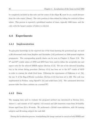80 Chapter 4. Localisation of the brain in fetal MRI
be completely included in this cube and the center of the ellipse Ei must be at a small distance
from the cube center (10mm). The cube position is then reﬁned by taking the centroid of these
inliers. This process is repeated a predeﬁned number of times, typically 1000 times, and the
cube with the largest number of inliers is selected.
4.4 Experiments
4.4.1 Implementation
To gain prior knowledge on the expected size of the brain knowing the gestational age, we used
a 2D ultrasound study from Snijders and Nicolaides [143] performed on 1040 normal singleton
pregnancies. The corresponding growth charts can be seen in Chapter 2, Figure 2.10. The
5th
and 95th
centile values of OFD and BPD have been used to deﬁne the acceptable size and
aspect ratio for the selected MSER regions (Section 4.3.2). The size of the detected bounding
box in the robust ﬁtting procedure (Section 4.3.4) has been set to the 95th
centile of OFD
in order to contain the whole fetal brain. Following the experiments of Fulkerson et al. [54],
the size N of the Bag-of-Words vocabulary (Section 4.3.3) has been set to 400. The code was
implemented in Python, using OpenCV [14] and scikit-learn [115]. The automated detection
process takes less than a minute on a normal PC.
4.4.2 Data
The imaging data used to evaluate the proposed method was introduced in Section 2.3.1,
dataset 1, and consists of 117 sagittal, 113 coronal and 228 transverse scans from 59 healthy
fetuses aged from 22 to 39 weeks. We performed a 10-fold cross-validation, with 39 training
subjects and 20 testing subjects for each fold.
During the localisation process, standardising the image contrast is crucial as both MSER and
 