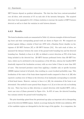 4.4. Experiments 81
SIFT features depend on gradient information. The data has thus been contrast-normalised
over all slices, with saturation of 1% on each side of the intensity histogram. The acquired
slices have been upsampled to 0.8 × 0.8mm resolution to increase the number of SIFT features
detected as well as to limit the variation in scale between datasets.
4.4.3 Results
The brain localisation results are summarised in Table 4.2, whereas examples of detected bound-
ing boxes and their corresponding ground truth are shown in Figure 4.9. We compared our
method against sliding a window of ﬁxed size OFD with a Random Forest classiﬁer on his-
tograms of 2D SIFT features [97] or 3D SIFT features [151]. For each stack of slices, we
measured the distance between the center of the ground truth bounding box and the detected
bounding box. Similarly to Ison et al. [69], we deﬁned a correct detection as 70% of the brain
being included in the detected box. 2D SIFT features performed better than 3D SIFT fea-
tures, which can be attributed to the inconsistency of the 3D data, whereas the bundled SIFT
drastically improved the localisation accuracy with an error below 5.7mm in more than 50%
of cases. This increased precision comes from applying a classiﬁer only at speciﬁc locations
(MSER regions) instead of all pixels, thus resulting in a more localised probability map. This
localisation of the center of the brain shows improved results compared to Ison et al. [69] who
reported a median error of 10mm in the detection of six landmarks corresponding to centroids
of fetal head tissues. However, contrary to Ison et al. [69], the orientation of the brain is not
determined. Our method is more general than Anquez et al. [4] as it does not rely on localising
the eyes. There has been no false detection or missed detection with bundled SIFT, with a
worst case error of 25mm presented in Figure 4.9.e. In 85% of cases, the detected bounding
box contains entirely the ground truth bounding box.
The prior knowledge gained from the gestational age plays an important role in disregarding
most of the detected MSER regions. Indeed, on average during the 10-fold cross-validation, 98%
of the candidate regions are disregarded in the ﬁrst stage of the pipeline. As a comparison, the
 