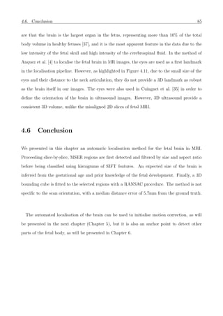 4.6. Conclusion 85
are that the brain is the largest organ in the fetus, representing more than 10% of the total
body volume in healthy fetuses [37], and it is the most apparent feature in the data due to the
low intensity of the fetal skull and high intensity of the cerebrospinal ﬂuid. In the method of
Anquez et al. [4] to localise the fetal brain in MR images, the eyes are used as a ﬁrst landmark
in the localisation pipeline. However, as highlighted in Figure 4.11, due to the small size of the
eyes and their distance to the neck articulation, they do not provide a 3D landmark as robust
as the brain itself in our images. The eyes were also used in Cuingnet et al. [35] in order to
deﬁne the orientation of the brain in ultrasound images. However, 3D ultrasound provide a
consistent 3D volume, unlike the misaligned 2D slices of fetal MRI.
4.6 Conclusion
We presented in this chapter an automatic localisation method for the fetal brain in MRI.
Proceeding slice-by-slice, MSER regions are ﬁrst detected and ﬁltered by size and aspect ratio
before being classiﬁed using histograms of SIFT features. An expected size of the brain is
inferred from the gestational age and prior knowledge of the fetal development. Finally, a 3D
bounding cube is ﬁtted to the selected regions with a RANSAC procedure. The method is not
speciﬁc to the scan orientation, with a median distance error of 5.7mm from the ground truth.
The automated localisation of the brain can be used to initialise motion correction, as will
be presented in the next chapter (Chapter 5), but it is also an anchor point to detect other
parts of the fetal body, as will be presented in Chapter 6.
 