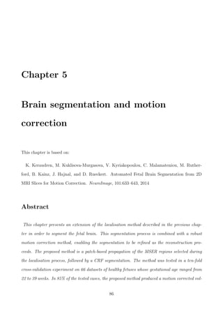 Chapter 5
Brain segmentation and motion
correction
This chapter is based on:
K. Keraudren, M. Kuklisova-Murgasova, V. Kyriakopoulou, C. Malamateniou, M. Ruther-
ford, B. Kainz, J. Hajnal, and D. Rueckert. Automated Fetal Brain Segmentation from 2D
MRI Slices for Motion Correction. NeuroImage, 101:633–643, 2014
Abstract
This chapter presents an extension of the localisation method described in the previous chap-
ter in order to segment the fetal brain. This segmentation process is combined with a robust
motion correction method, enabling the segmentation to be reﬁned as the reconstruction pro-
ceeds. The proposed method is a patch-based propagation of the MSER regions selected during
the localisation process, followed by a CRF segmentation. The method was tested in a ten-fold
cross-validation experiment on 66 datasets of healthy fetuses whose gestational age ranged from
22 to 39 weeks. In 85% of the tested cases, the proposed method produced a motion corrected vol-
86
 