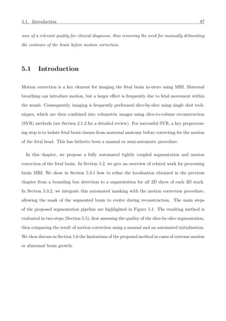 5.1. Introduction 87
ume of a relevant quality for clinical diagnosis, thus removing the need for manually delineating
the contours of the brain before motion correction.
5.1 Introduction
Motion correction is a key element for imaging the fetal brain in-utero using MRI. Maternal
breathing can introduce motion, but a larger eﬀect is frequently due to fetal movement within
the womb. Consequently, imaging is frequently performed slice-by-slice using single shot tech-
niques, which are then combined into volumetric images using slice-to-volume reconstruction
(SVR) methods (see Section 2.1.3 for a detailed review). For successful SVR, a key preprocess-
ing step is to isolate fetal brain tissues from maternal anatomy before correcting for the motion
of the fetal head. This has hitherto been a manual or semi-automatic procedure.
In this chapter, we propose a fully automated tightly coupled segmentation and motion
correction of the fetal brain. In Section 5.2, we give an overview of related work for processing
brain MRI. We show in Section 5.3.1 how to reﬁne the localisation obtained in the previous
chapter from a bounding box detection to a segmentation for all 2D slices of each 3D stack.
In Section 5.3.2, we integrate this automated masking with the motion correction procedure,
allowing the mask of the segmented brain to evolve during reconstruction. The main steps
of the proposed segmentation pipeline are highlighted in Figure 5.1. The resulting method is
evaluated in two steps (Section 5.5), ﬁrst assessing the quality of the slice-by-slice segmentation,
then comparing the result of motion correction using a manual and an automated initialisation.
We then discuss in Section 5.6 the limitations of the proposed method in cases of extreme motion
or abnormal brain growth.
 