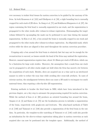 5.2. Related Work 89
ever necessary to isolate fetal tissues for motion correction to be guided by the anatomy of the
fetus. In both Rousseau et al. [121] and Gholipour et al. [58], a tight bounding box is manually
cropped for each stack of 2D slices. In Jiang et al. [71] and Kuklisova-Murgasova et al. [87], the
region containing the fetal head is manually segmented in one stack, and the segmentation is
propagated to the other stacks after volume-to-volume registration. Downsampling the target
volume followed by up-sampling the mask can be performed to save time during the manual
segmentation. In Kim et al. [81], a box around the brain is manually cropped in one stack and
propagated to the other stacks after volume-to-volume registration. An ellipsoidal mask, which
evolves while the slices are aligned is then used throughout the motion correction procedure.
Cropping only a box around the fetal brain is relatively fast but may not be enough for the
reconstruction to succeed, as tissues outside the head of the fetus may mislead the registration.
However, manual segmentation requires time, about 10–20min per stack of 2D slices, which can
be a limitation for large scale studies. Moreover, the assumption that a mask from one stack
can be propagated to all other stacks might not hold when the fetus has moved a lot between
the acquisitions of each stack. Besides, slices are acquired one at a time and in an interleaved
manner in order to reduce the scan time while avoiding slice cross-talk artefacts. In cases of
extreme motion, the misalignment between slices can cause a 3D mask to encompass too much
maternal tissue, thus requiring a slice-by-slice 2D segmentation.
Existing methods to localise the fetal brain in MRI, which have been introduced in the
previous chapter, are a key step to automate the preprocessing required for motion correction.
While the method of Ison et al. [69] produces an oriented bounding box around the brain,
Anquez et al. [4] and Kainz et al. [72] use the localisation process to initialise a segmentation
of the brain, respectively with graph-cuts and level-sets. The atlas-based methods of Taleb
et al. [149] and Taimouri et al. [148] also provide a segmentation of the fetal brain in the raw
data. In particular, the template-to-slice matching of Taimouri et al. [148] could also provide
an initialisation for the slice-to-volume registration taking place in motion correction as each
acquired slice can now be positioned into the template space. Additionally, the method of
 