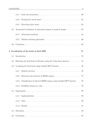 CONTENTS 9
3.4.1 Scale and orientation . . . . . . . . . . . . . . . . . . . . . . . . . . . . . 60
3.4.2 Pruning the search space . . . . . . . . . . . . . . . . . . . . . . . . . . . 61
3.4.3 Detecting object parts . . . . . . . . . . . . . . . . . . . . . . . . . . . . 62
3.5 Automated localisation of anatomical regions in medical images . . . . . . . . . 63
3.5.1 Atlas-based methods . . . . . . . . . . . . . . . . . . . . . . . . . . . . . 64
3.5.2 Machine learning approaches . . . . . . . . . . . . . . . . . . . . . . . . . 66
3.6 Conclusion . . . . . . . . . . . . . . . . . . . . . . . . . . . . . . . . . . . . . . . 68
4 Localisation of the brain in fetal MRI 71
4.1 Introduction . . . . . . . . . . . . . . . . . . . . . . . . . . . . . . . . . . . . . . 72
4.2 Detecting the fetal head in 2D slices using the Viola-Jones detector . . . . . . . 73
4.3 Localising the fetal brain using bundled SIFT features . . . . . . . . . . . . . . . 76
4.3.1 Method overview . . . . . . . . . . . . . . . . . . . . . . . . . . . . . . . 76
4.3.2 Detection and selection of MSER regions . . . . . . . . . . . . . . . . . . 77
4.3.3 Classiﬁcation of selected MSER regions using bundled SIFT features . . 78
4.3.4 RANSAC ﬁtting of a cube . . . . . . . . . . . . . . . . . . . . . . . . . . 79
4.4 Experiments . . . . . . . . . . . . . . . . . . . . . . . . . . . . . . . . . . . . . . 80
4.4.1 Implementation . . . . . . . . . . . . . . . . . . . . . . . . . . . . . . . . 80
4.4.2 Data . . . . . . . . . . . . . . . . . . . . . . . . . . . . . . . . . . . . . . 80
4.4.3 Results . . . . . . . . . . . . . . . . . . . . . . . . . . . . . . . . . . . . . 81
4.5 Discussion . . . . . . . . . . . . . . . . . . . . . . . . . . . . . . . . . . . . . . . 83
4.6 Conclusion . . . . . . . . . . . . . . . . . . . . . . . . . . . . . . . . . . . . . . . 85
 