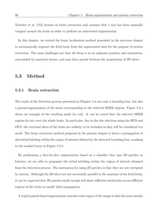 90 Chapter 5. Brain segmentation and motion correction
Tourbier et al. [153] focuses on brain extraction and assumes that a box has been manually
cropped around the brain in order to perform an atlas-based segmentation.
In this chapter, we extend the brain localisation method presented in the previous chapter
to automatically segment the fetal brain from the unprocessed data for the purpose of motion
correction. The main challenges are that the fetus is in an unknown position and orientation,
surrounded by maternal tissues, and may have moved between the acquisitions of 2D slices.
5.3 Method
5.3.1 Brain extraction
The result of the detection process presented in Chapter 4 is not only a bounding box, but also
a partial segmentation of the brain corresponding to the selected MSER regions. Figure 5.2.a
shows an example of the resulting mask (in red). It can be noted that the selected MSER
regions do not cover the whole brain. In particular, due to the size selection using the BPD and
OFD, the extremal slices of the brain are unlikely to be included as they will be considered too
small. The brain extraction method proposed in the present chapter is hence a propagation of
this initial labeling within the region of interest deﬁned by the detected bounding box, resulting
in the masked brain in Figure 5.2.b.
By performing a slice-by-slice segmentation based on a classiﬁer that uses 2D patches as
features, we are able to propagate the initial labelling within the region of interest obtained
from the detection process. The motivation for using 2D patches is that they are not corrupted
by motion. Although the 2D slices are not necessarily parallel in the anatomy of the fetal brain,
it can be expected that 2D patches small enough will share suﬃcient similarities across diﬀerent
regions of the brain to enable label propagation.
A typical patch-based segmentation searches each region of the image to ﬁnd the most similar
 