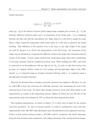 94 Chapter 5. Brain segmentation and motion correction
similar intensities:
Vpq(lp, lq) =
[lp = lq]
p − q 2
e−(Ip−Iq)2/2σ2
where p − q 2 is the distance between pixels taking image sampling into account, |Ip − Iq| the
intensity diﬀerence between pixels and σ an estimation of the image noise. λ is a weighting
between the data cost and the smoothness cost. High values of λ will tend to assign the same
label to large connected components while small values of λ will tend to preserve the initial
labelling. This deﬁnition of the pairwise term is the same as the edge weight of the graph
cut used by Anquez et al. [4] for the segmentation of the fetal brain. An estimation of the
image noise is obtained by computing the diﬀerence between the image and a Gaussian blurred
version of the image. A more robust method that would keep image edges from contributing
to the noise estimate could be considered in future work. When building the CRF, each voxel
is connected to its 26 neighbours with an edge of cost Vpq. In order to take fetal motion into
account, we compute distinct values of σ for in-plane and through-plane edges of the CRF,
namely σxy is computed using an in-plane Gaussian blurring while σz is computed using a
through-plane Gaussian blurring.
Whereas the Random Forest classiﬁer previously described was applied on 2D slices, we rely
on a 3D CRF to force the extraction of a blob-like structure, thus minimising the error in the
extremal slices of the brain. To ensure that enough structures of the fetal skull remain in the
segmentation as a guide in the registration process, ellipses are ﬁtted on every 2D slice of the
segmentation mask and enlarged by 10% to obtain the ﬁnal segmentation mask.
The resulting segmentation, as shown in Figure 5.5, is then used as input for the motion
correction procedure. In cases of extreme motion, it could be considered to treat each slice
independently with a 2D CRF, thus allowing for more discontinuities in the segmented structure.
If there is little motion between stacks, a 4D CRF could be considered, the fourth dimension
being the time between stack acquisitions, thus taking advantage of the overlap between images.
 
