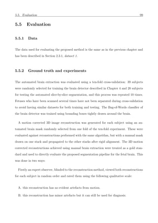 5.5. Evaluation 99
5.5 Evaluation
5.5.1 Data
The data used for evaluating the proposed method is the same as in the previous chapter and
has been described in Section 2.3.1, dataset 1.
5.5.2 Ground truth and experiments
The automated brain extraction was evaluated using a ten-fold cross-validation: 39 subjects
were randomly selected for training the brain detector described in Chapter 4 and 20 subjects
for testing the automated slice-by-slice segmentation, and this process was repeated 10 times.
Fetuses who have been scanned several times have not been separated during cross-validation
to avoid having similar datasets for both training and testing. The Bag-of-Words classiﬁer of
the brain detector was trained using bounding boxes tightly drawn around the brain.
A motion corrected 3D image reconstruction was generated for each subject using an au-
tomated brain mask randomly selected from one fold of the ten-fold experiment. These were
evaluated against reconstructions performed with the same algorithm, but with a manual mask
drawn on one stack and propagated to the other stacks after rigid alignment. The 3D motion
corrected reconstructions achieved using manual brain extraction were treated as a gold stan-
dard and used to directly evaluate the proposed segmentation pipeline for the fetal brain. This
was done in two ways:
Firstly an expert observer, blinded to the reconstruction method, viewed both reconstructions
for each subject in random order and rated them using the following qualitative scale:
A. this reconstruction has no evident artefacts from motion.
B. this reconstruction has minor artefacts but it can still be used for diagnosis.
 