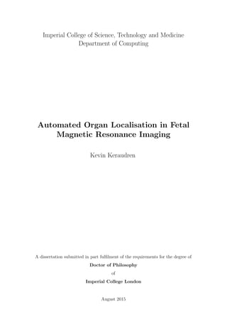 Imperial College of Science, Technology and Medicine
Department of Computing
Automated Organ Localisation in Fetal
Magnetic Resonance Imaging
Kevin Keraudren
A dissertation submitted in part fulﬁlment of the requirements for the degree of
Doctor of Philosophy
of
Imperial College London
August 2015
 