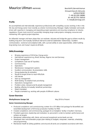 Maurice Ullman MAPMMEI Beechdrift,BennettAvenue
Elmswell,BurySt.Edmunds
SuffolkIP309EY
T. +44 (0) 1359 240985
M. +44 (0) 7711 592510
E. mdu@ualenergy.com
Profile
An accomplished and internationally experience professional, with compelling success working in the in the
Oil, Gas and Energy sector most recently as a Senior Commissioning Manager. Highly motivated and results
driven with expertise in managing and expanding project operations and ensuring compliance to industry
regulations. Proven track record of successfully managing large-scale projects, managing resources and
maintaining KPIs against project objectives.
An influential manager and team player that can motivate, educate and bridge the gap to achieve results by
building long-term and mutually beneficial internal & external stakeholder relationships. Excellent
communication, numerical and analytical skills, with a proven ability to seize opportunities, whilst building
long lasting trust, and mutual respect at all levels.
Skills/Knowledge
 Bringing experience of Oil & Gas, Energy sector
 International experience e.g. Brazil, Norway, Nigeria, Iran and Germany
 Project management
 Completions (Sub-sea & Topsides)
 Commissioning
 Operations
 Maintenance management systems
 Excellent communication & presentation skills
 Strong leadership & motivation
 Results & target driven to reach KPIs/SLAs
 HSE literate
 Start-up management
 Multi-tasking & analytical task prioritising
 Operations management
 Problem solver, interpersonal & people management
 Building effective & mutually beneficial partnerships
 Detail orientated
 People orientated e.g. working with people of different cultures
Career Overview
WorleyParsons Europe Ltd May 2016 to Present
Senior Commissioning Manager
 Produced completions and commissioning content for a $15 Billion bid package for Brownfield and
Greenfield development of Oil & Gas production facilities for PDO.
 Created completions and commissioning packages for an Acetylene facility in Southern Germany.
 Provided supervision, leadership and motivation to personnel in order to maintain performance and
achieve set targets.
 Maintained relationships with clients and ensured exceptional service levels are met.
 Developed clear and achievable project plan relating to budgets, manpower, materials, scheduling
and programming.
 Maintained Health & Safety guidelines and ensured all works are completed accordance with them.
 