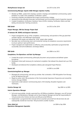 WorleyParsons Europe Ltd Jan 2015 to Dec 2016
Commissioning Manager Apache SAGE Nitrogen Injection Facility
 Marked up P&IDs, system limit drawings, isometric drawings and established commissioning system
limitations to create a full completions certification system.
 Producing schedules and delivered the project commissioning strategy.
 Assessed priorities allocated timescales and distributed work according to level of expertise required.
 Created Completions Certification Handover Packs (CCHPs) including Certification Matrix and leak
testing and pneumatic flushing procedures.
EKB GmbH Jan 2012 to Dec 2014
Project Manager, EKB Gas Storage Project Etzel
JV between BP, DONG and Gazprom Germania
 Project managed the set-up of the completion, commissioning and operation of the gas plant that
included injection and withdrawal requirements.
 Maintained HSE targets and utilised the 'STOP' system when needed.
 Recruited new commissioning team and monitored training & competence assurance requirements
to ensure optimum team performance.
 Project managed and implemented an efficiency and productivity optimisation programme that
successfully overcame bottlenecks and design defects.
EKB Gmbh Jan 2008 to Jan 2012
Completions, Pre-Operations and Start Up Manager
 Created the project commissioning philosophy document and procedures and defined system
boundaries.
 Developed critical path necessary for mechanical completion that allowed the phased start-up of the
facility.
 Developed and delivered the Completions delivery plan alongside Project Planners.
Gassco Ltd Jul 2005 to Jan 2008
Commissioning/Start-up Manager
 Managed all commissioning and start up activities that connected a 1500 KM pipeline from Norway
to the UK National Gas grid.
 Played an active role in the production of the Environmental Awareness Programme and revised the
Centrica Storage COMAH.
 Supervised a multi-national Commissioning team of 30 including Discipline Engineers and
Technicians.
Centrica Storage Ltd Sep 2004 to Jul 2005
Interim Operations Manager
 Full asset responsibility, directly supervised four off Offshore Installation Managers, one off Terminal
Manager, one Maintenance Manager and an Asset Integrity Manager and had full responsibility for
120 personnel at the Onshore terminal and 200 personnel Offshore.
 Implemented a programme that removed all non-essential personnel from the terminal site and
subsequently transferred more than 100 personnel to another location.
Vetco Aibel Ltd Jul 2004 to Sep 2004
Operations Management Specialist
 