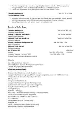  Provided strategic direction and advice regarding the establishment of an Offshore operations
management team in Iran for the South Pars 1 offshore gas field development.
 Created and implemented HSSE philosophies to the team with notable success.
Talisman UK Energy Ltd Nov 2001 to Jun 2004
Terminal Manager Flotta
 Developed and implemented an effective, safe, cost effective and environmentally friendly terminal
operation management system following extensive management of change initiatives.
 Successfully implemented safe systems of work across the terminal.
Overview of Earlier Career
Talisman UK Energy Ltd May 2000 to Nov 2001
Operations Superintendent
Kvaerner Oil and Gas Services Ltd Feb 2000 to Apr 2000
Transition Team Manager
Odebrecht Oil & Gas Services Ltd May 1999 to Jan 2000
Operations Manager
Offshore Production Management Ltd Mar1998 to Apr 1999
Head of Operations
Odebrecht Oil & Gas Ltd Apr 1996 to Mar 1998
Operations Manager
Sun Oil Britian Ltd Operations
Manager Dec 1994 to Mar 1996 Offshore
Installation Manager - Balmoral 16/21 Dec 1988 to Dec 1994
Details of earlier career are available on request
Education
City and Guilds Institute of London
Advanced Diploma Chemical Plant Operations (Distinction)
Currently studying for PMQ qualification
Professional development
Development and leadership of multi-disciplined teams
Management of Major Emergencies, Offshore Manager competence assessment at OFTC Montrose
Total Loss Control - International Loss Control Institute
OIM Regulations
Emergency Control Procedures
Management of Major Emergencies Workshop (Emc2)
UK Government Anti-terrorism appreciation programme
Diving Appreciation for Supervisors (Fort William)
Training Techniques
Production Technology
Well Control - (BOP certificate held including subsea endorsement)
Sun Oil Professional Management Programme
Presented Paper at 1994 Annual OIM Conference
EGT Gas turbines
Rolls Royce Industrial Gas Turbines (Ansty)
Honeywell TDC
Dresser Compressors, centrifugal and reciprocating
Hydrocyclones Operation and maintenance
 