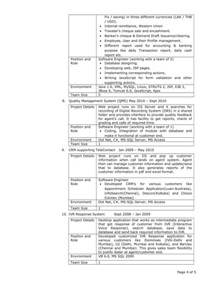 Fix / saving) in three different currencies (LAK / THB
/ USD).
• Internal remittance, Western Union
• Traveler’s cheque sale and encashment.
• Banker’s cheque & Demand Draft Issuance/clearing.
• Employee, User and their Profile management.
• Different report used for accounting & banking
purpose like daily Transaction report, daily cash
report etc.
Position and
Role
Software Engineer (working with a team of 5)
• Database designing.
• Developing web, JSP pages.
• Implementing corresponding actions.
• Writing JavaScript for form validation and other
supporting actions.
Environment Java 1.6, XML, MySQL, Linux, STRUTS 2, JSP, EJB 3,
JBoss 6, Tomcat 6.0, JavaScript, Ajax
Team Size 5
8. Quality Management System (QMS) May 2010 – Sept 2010
Project Details Web project runs on IIS Server and it searches for
recording of Digital Recording System (DRS) in a shared
folder and provides interface to provide quality feedback
for agent’s call. It has facility to get reports, charts of
grading and calls of required time.
Position and
Role
Software Engineer (working with a team of 1)
• Coding, Integration of module with database and
make it functional at customer end.
Environment Dot Net, C#, MS-SQL Server, MS Access
Team Size 1
9. CRM supporting TeleContact Jan 2009 – May 2010
Project Details Web project runs on IIS and pop up customer
information when call lands on agent system. Agent
then can manage customer information and update/save
that to database. It also generates reports of the
customer information in pdf and excel format.
Position and
Role
Software Engineer
• Developed CRM’s for various customers like
Appointment Scheduler Application(Luan-Australia),
InfoSearch(Chennai), Descon(Kolkata) and Choice
Connex (Mumbai)
Environment Dot Net, C#, MS-SQL Server, MS Access
Team Size 1
10. IVR Response System Sept 2008 – Jan 2009
Project Details Desktop application that works as intermediate program
that get response of customer from IVR (Interactive
Voice Response), search database, save data to
database and send back required information to IVR.
Position and
Role
Developed customized IVR Response application for
various customers like Dominoes (IVG-Delhi and
Mumbai), LG (Delhi, Mumbai and Kolkata), and Barclay
(Chennai and Mumbai). This gives sales team flexibility
to justify dialer at agent/customer end.
Environment VB 6.0, MS SQL 2000
Team Size 1
Page 4 of 5
 