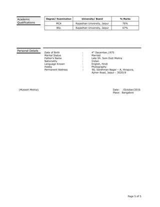 Degree/ Examination University/ Board % Marks
MCA Rajasthan University, Jaipur 76%
BSc Rajasthan University, Jaipur 67%
Date of Birth : 4th
December,1975
Marital Status : Married
Father’s Name : Late Sh. Som Dutt Mishra
Nationality : Indian
Language Known : English, Hindi
Hobby : Photography
Permanent Address : 90, Vardhman Nagar – A, Hirapura,
Ajmer Road, Jaipur - 302019
(Mukesh Mishra) Date: /October/2016
Place: Bangalore
Page 5 of 5
Academic
Qualifications
Personal Details
 