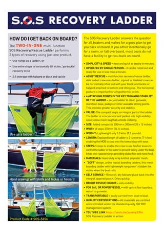 R LSLINGRECOVERY LADDER
Use as a ladder
Hoist crew up with block and tackle or halyard
HOW DO I GET BACK ON BOARD?
The Two-in-one multi-function
SOS Recovery/Rescue Ladder performs
2 types of recovery using just one product.
•	 Use rungs as a ladder, or
•	 Use entire shape to horizontally lift victim, ‘parbuckle’
recovery style
•	 2:1 leverage with halyard or block and tackle
The SOS Recovery Ladder answers the question
for all boaters and makes for a good plan to get
you back on board. If you either intentionally go
for a swim, or fall overboard, most boats do not
have a facility to get you back on board.
•	 SIMPLICITY & SPEED – easy and quick to deploy in minutes.
•	OPERATED BY SINGLE PERSON – it can be rolled out and
ready for use in less than a minute.
•	ASSIST RESCUE – multifunction recovery/rescue ladder,
able bodied crew uses ladder, injured or disabled crew can
be horizontally lifted out with your block and tackle or
halyard attached to bottom end lifting eye. The horizontal
posture is important for a hypothermic victim.
•	4 ATTACHING POINTS IS THE KEY TO HAVING STABILITY
OF THE LADDER – secure ladder to cleat, gunwale,
stanchion base, padeye or other available strong points.
This provides greater security and stability.
•	VALISE: The compact bag is an integral part of the ladder.
The ladder is incorporated and packed into high visibility
neon yellow mesh bag that unfolds instantly.
•	SIZE: folded compact is 500mm x 300mm (20 x 12 inches)
•	 WIDTH of steps 370mm (14 ½ inches).
•	 WEIGHT: Lightweight only 3.3 kilos (7.2 pounds).
•	 LENGTH: Deployed length of ladder is 2 ¼ metres (7 ½ feet)
enabling the MOB to step onto the lowest step with ease.
•	 STEPS: 5 steps to enable the crew to use his/her knees to
controltheladderinthewatertopreventfallingundertheboat.
It has well-spaced rungs providing stable foot and hand hold.
•	MATERIALS: Heavy duty wrap knitted polyester mesh.
•	 “SOFT” design, unlike typical boarding ladders, this mesh
boarding ladder with lightweight rungs won’t clobber the
victim when the boat rolls.
•	SELF SERVICE – Rinse off, dry fold and place back into the
integral zippered pouch. Dries quickly.
•	BRIGHT RESCUE COLOUR – aids visibility.
•	FOR SAIL OR POWER VESSEL – with up to 6 foot topsides,
water to gunwale.
•	TRANSPORTABLE – easily carried from boat to boat.
•	QUALITY CERTIFICATIONS – All materials are certified
and controlled under the standard quality ISO 9001
management system.
•	YOUTUBE LINK https://youtu.be/puvekp3l9hc
SOS Recovery Ladder in action
Product Code # SOS-5656
 