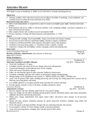AMANDA OLSON
3825 Maple Avenue  Northbrook, IL 60062  (313) 505-4343  Amanda.olson6@gmail.com
OBJECTIVE
 Dynamic, problem solver with proven track record excelling in the fields of marketing, event coordination and
customer service to satisfy the wants and needs of my clients.
HIGHLIGHTS OFQUALIFICATIONS
 Able to work independently or cooperatively as part of a team to accomplish goals, highly motivated and results
oriented
 Well-organized with proven ability to effectively prioritize work, completing multiple, concurrent assignments in a
timely and professional manner
 Fully computer literate with excellent research and analytical skills
 Previous experience working with federal agencies and organizations, i.e.: FDA
SKILLS
 Managerial skills including fiscal responsibility, being a team-leader and a project manager
 Proven track record of effective relationship building and inter-company coordination
 Proficient in all Microsoft Office Suite programs and Adobe Creative Suite programs
 Proficient in all social media outlets; i.e.: Facebook, Twitter, LinkedIn, Youtube
 Experience working with and building websites, managing content and analyzing data
EDUCATION
LOYOLA UNIVERSITY CHICAGO Chicago, IL
Bachelor of Business Administration, Specialization in Marketing May 2007
Major GPA 3.165/4.0
WORK EXPERIENCE
NANCY GIBSON GROUP Northbrook, IL
Marketing Coordinator and Office Manager July 2014 – February 2016
 Work with Northbrook’s #1 agent
 Coordinate all print and virtual ads for new listings and recent sold properties
 Created and managed a social media presence for the company
 Order and oversee all property signage
 Follow up with showing agents in order to provide feedback to homeowners
 Coordinate scheduling and tasks with vendors on professional staging and photography
 Manage listings across all platforms and systems, i.e.: MRED, Realtor.com, Zillow, CBOnline.com
 Assist with all general office duties including processing and receiving new listing paperwork in person and via
DotLoop, answering phones and emails
 Use multiple platforms to recognize potential leads and make first contact with leads
 Provide superior customer service to all clients, including prospective clients
COLDWELL BANKER Northbrook, IL
Administrative Assistant June 2013 – July 2014
 Receive, organize and store all listing paperwork for every agent’s listings
 Enter new listings into the MLS, including entering property specific information, photos, open house information,
additional documents and showing instructions
 Obtain price change authorizations from agents and/or sellers, and process price changes on all necessary
platforms
 Design and order property marketing materials for agents (postcards, brochures, mailings) using Adobe and
Microsoft software
 Work with agents to develop and follow through with new marketing materials and concepts
 Create property websites for all new listings and link to purchased domains
 Assist with answering phones, stamping mail, and other general office duties
BLOOMINGDALES Chicago, IL
 