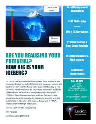 ARE YOU REALISING YOUR
POTENTIAL?
HOW BIG IS YOUR
ICEBERG?
Let Lecion help you understand and answer these questions. We
can review the current state of the tools and processes you use and
together we can build the future state. Sustainability is key to your
successful transformation to the future state. Lecion has access to
knowledge and experience in managing change, deployment of
LEAN and Asset Management best practices. Track record in
reducing cost and adding value through waste reduction activities.
Experienced in RCA and RCM studies, deployment of FMEA.
Facilitation of workshops and studies.
Give us a call, we’ll be happy to help
Kind Regards
John Celino CEng MIMechE
Asset Management
Deployment
LEAN Philosophy
TPM & 5S Workshops
Problem Solving &
Root Cause Analysis
Asset Management &
LEAN training
Continuous
Improvement
CALL US NOW
LECION
John Celino
Managing Director
Mobile : 07791888314
Email:
john@celino5964.freeserve
.co.uk
Current Profit
Level
Unseen
Losses
 