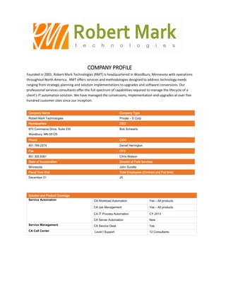 COMPANY PROFILE
Founded in 2001, Robert Mark Technologies (RMT) is headquartered in Woodbury, Minnesota with operations
throughout North America. RMT offers services and methodologies designed to address technology needs
ranging from strategic planning and solution implementations to upgrades and software conversions. Our
professional services consultants offer the full spectrum of capabilities required to manage the lifecycle of a
client’s IT automation solution. We have managed the conversions, implementation and upgrades at over five
hundred customer sites since our inception.
Company Name Company Type
Robert Mark Technologies Private – S Corp
Headquarters CEO
670 Commerce Drive, Suite 230
Woodbury, MN 55125
Bob Schwartz
Phone COO
651.769.2574 Daniel HerringtonD
Fax CFO
651.305.8361 Chris Watson
State of Incorporation Director of Field Services
Minnesota John Surette
Fiscal Year End Total Employees (Contract and Full time)
December 31 25
Solution and Product Coverage
Service Automation CA Workload Automation Yes – All products
CA Job Management Yes – All products
CA IT Process Automation CY 2013
CA Server Automation New
Service Management CA Service Desk Yes
CA Call Center Level I Support 12 Consultants
 