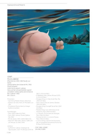 3290*
FELIX LABISSE
(Marchiennes 1905–1982 Neuilly-sur-
Seine)
Libidoscaphes dans la baie de Rio. 1962.
Öl auf Leinwand.
Unten rechts signiert: Labisse.
Verso auf der Leinwand betitelt, signiert
und datiert: Libidoscaphes dans la baie de
Rio / Labisse / 1962.
89 × 116 cm.
Provenienz:
- Sammlung Madam Akston, New York.
- Auktion van Ham, Köln, 24. Mai 2003, Los
346.
- Privatbesitz Deutschland, an obiger
Auktion erworben.
Ausstellungen:
- Paris 1956, Galerie Iris Clert.
- Paris 1962, Labisse, Musée Galliéra,
Mai 1962.
- Rio de Janeiro 1963, Galleria Barcinski.
- New York 1964, Felix Labisse, Gallery 63,
26. Februar–16. März 1964.
Literatur:
- Isy Brachot: Labisse, Catalogue de
l'œuvre peint, 1927–79, Brüssel 1979, Nr.
360, S. 192 (mit Abb.).
- P. Waldberg: Félix Labisse, Brüssel 1970,
S. 214 (mit Abb.).
- Douglas (Hrsg.), in: Fate, Ile de Man, Mai
1963 (mit Abb.)
- Dario Carioca, Rio de Janeiro, Oktober
1963 (mit Abb.).
- Douglas (Hrsg.): Gurdjeff, Ile de Man 1963
(mit Abb.).
- Planète (Hrsg.): Les chefs d'œuvre de
l'érotisme, Paris 1964 (mit Abb.).
- J.J. Pauvert: Dictionnaire de sexologie,
Paris 1965 (mit Abb.).
- Erotique de l'art, in: La Jeune Parque,
Paris 1966 (mit Abb.).
- Lo Duca (Hrsg.): Dictionnaire de sexolo-
gie, encyclopédie francaise de Poche, Bd.
III, Paris 1972 (mit Abb.).
CHF 7 000 / 10 000
(€ 6 360 / 9 090)
| 116
Impressionismus  Moderne
 