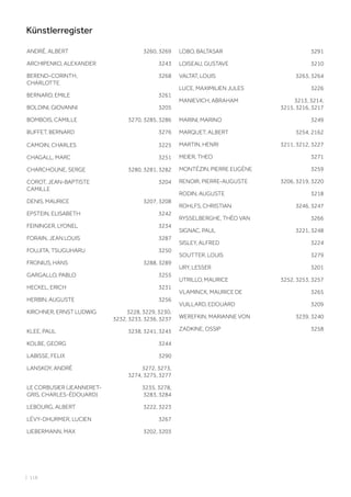 ANDRÉ, ALBERT 3260, 3269
ARCHIPENKO, ALEXANDER 3243
BEREND-CORINTH,
CHARLOTTE
3268
BERNARD, EMILE 3261
BOLDINI, GIOVANNI 3205
BOMBOIS, CAMILLE 3270, 3285, 3286
BUFFET, BERNARD 3276
CAMOIN, CHARLES 3225
CHAGALL, MARC 3251
CHARCHOUNE, SERGE 3280, 3281, 3282
COROT, JEAN-BAPTISTE
CAMILLE
3204
DENIS, MAURICE 3207, 3208
EPSTEIN, ELISABETH 3242
FEININGER, LYONEL 3234
FORAIN, JEAN LOUIS 3287
FOUJITA, TSUGUHARU 3250
FRONIUS, HANS 3288, 3289
GARGALLO, PABLO 3255
HECKEL, ERICH 3231
HERBIN, AUGUSTE 3256
KIRCHNER, ERNST LUDWIG 3228, 3229, 3230,
3232, 3233, 3236, 3237
KLEE, PAUL 3238, 3241, 3245
KOLBE, GEORG 3244
LABISSE, FELIX 3290
LANSKOY, ANDRÉ 3272, 3273,
3274, 3275, 3277
LE CORBUSIER (JEANNERET-
GRIS, CHARLES-ÉDOUARD)
3235, 3278,
3283, 3284
LEBOURG, ALBERT 3222, 3223
LÉVY-DHURMER, LUCIEN 3267
LIEBERMANN, MAX 3202, 3203
LOBO, BALTASAR 3291
LOISEAU, GUSTAVE 3210
VALTAT, LOUIS 3263, 3264
LUCE, MAXIMILIEN JULES 3226
MANIEVICH, ABRAHAM 3213, 3214,
3215, 3216, 3217
MARINI, MARINO 3249
MARQUET, ALBERT 3254, 2162
MARTIN, HENRI 3211, 3212, 3227
MEIER, THEO 3271
MONTÉZIN, PIERRE EUGÈNE 3259
RENOIR, PIERRE-AUGUSTE 3206, 3219, 3220
RODIN, AUGUSTE 3218
ROHLFS, CHRISTIAN 3246, 3247
RYSSELBERGHE, THÉO VAN 3266
SIGNAC, PAUL 3221, 3248
SISLEY, ALFRED 3224
SOUTTER, LOUIS 3279
URY, LESSER 3201
UTRILLO, MAURICE 3252, 3253, 3257
VLAMINCK, MAURICE DE 3265
VUILLARD, EDOUARD 3209
WEREFKIN, MARIANNE VON 3239, 3240
ZADKINE, OSSIP 3258
| 118
Künstlerregister
 
