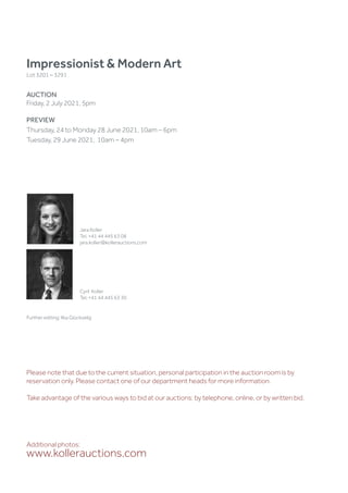 Impressionist  Modern Art
Lot 3201 – 3291
AUCTION
Friday, 2 July 2021, 5pm
PREVIEW
Thursday, 24 to Monday 28 June 2021, 10am – 6pm
Tuesday, 29 June 2021, 10am – 4pm
Additional photos:
www.kollerauctions.com
Jara Koller
Tel. +41 44 445 63 08
jara.koller@kollerauctions.com
Cyril Koller
Tel. +41 44 445 63 30
Further editing: Ilka Glückselig
Please note that due to the current situation, personal participation in the auction room is by
reservation only. Please contact one of our department heads for more information.
Take advantage of the various ways to bid at our auctions: by telephone, online, or by written bid.
 