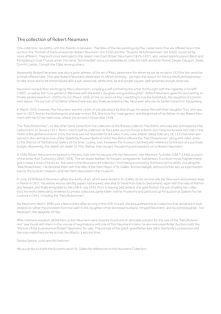 The collection of Robert Neumann
One collection, two paths, with the Atlantic in between: The fates of the two paintings by Max Liebermann that are offered here in the
auction, the “Portrait of the businessman Robert Neumann” (lot 3202) and the “Study to Netzflickerinnen” (lot 3202), could not be
more different. They both once belonged to the Jewish merchant Robert Neumann (1875–1937), who owned warehouses in Berlin and
Königsberg in East Prussia under the name Sommerfeld and a considerable art collection with works by Monet, Degas, Gauguin, Sisley,
Corinth, Leible, Cranach the Elder, among others.
Apparently, Robert Neumann was also a great admirer of the art of Max Liebermann for whom he sat as model in 1925 for the sensitive
portrait offered here. That year Robert Neumann celebrated his fiftieth birthday - perhaps the reason for the successful entrepreneur
to take stock and to be immortalized with a suit, waistcoat, white shirt, tie and pocket square, well-groomed and yet reserved.
Neumann owned other paintings by Max Liebermann, including a self-portrait by the artist to the right with the cigarette in his left
(1902), as well as the rose garden in Wannsee with the artist's daughter and granddaughter. Robert Neumann gave this enchanting, in-
timate garden view from 1920 to his son Max in 1926 on the occasion of Max’s wedding to Eva Ilse Goldstaub, the daughter of a promi-
nent lawyer. The portrait of his father offered here was also finally received by Max Neumann, who ran his father's branch in Königsberg.
In March 1933, however, Max Neumann was the victim of a brutal attack by Nazi thugs; his widow fled with their daughter Toni, who was
born in 1927, first to the Netherlands and later to the USA. She took the rose garden and the portrait of her father-in-law Robert Neu-
mann with her to her new home, where she arrived in November 1938.
The Netzflickerinnen, on the other hand, came from the collection of the Breslau collector Max Böhm, who was also portrayed by Max
Liebermann. In January 1931, Böhm tried to sell his collection at the Lepke auction house in Berlin, but many works were not sold: in the
midst of the global economic crisis, the time was not favorable for art sales. In any case, a letter dated February 18, 1931 has been pre-
served in the central archive of the Staatliche Museen Berlin in which Max Böhm offered the Netzflickerinnen along with other works
to the director of the National Gallery at the time, Ludwig Justi. However, the museum declined with reference to the lack of a purchase
budget. Apparently, the Jewish art dealer Dr. Fritz Nathan then bought the painting and passed it on to Robert Neumann.
In 1936 Robert Neumann emigrated to Merano, Italy, with his second wife Ilse Neumann, née Meinhart-Tucholski (1887–1940), a cousin
of the writer Kurt Tucholsky (1890-1935). The art dealer Nathan, for his part, emigrated to Switzerland. In a clever move, Nathan mana-
ged to keep a total of 54 works, that were in the Neumann art collection, from being accessed by the National Socialists, including the
Netzflickerinnen: He declared them with the help of the then Mayor of St. Gallen, Konrad Naegeli, without further ado as a permanent
loan to the local art museum, and had them deposited in the museum.
In June 1936 Robert Neumann gifted the works of art, which were stored in St. Gallen, to his second wife Ilse Neumann and passed away
in Meran in 1937. His widow, whose identity papers had expired, was able to travel from Italy to Switzerland, again with the help of Nathan
and Naegeli, and finally emigrated to the USA in July 1939. Prior to leaving Switzerland, she gave Nathan the job of selling her collec-
tion; the works were partly brokered to private collectors, partly taken over by museums and partly put up for auction at Galerie Fischer
Lucerne in 1941, including the “Netzflickerinnen”.
Ilse Neumann died in 1940, just a few months after arriving in the USA. In a will, she bequeathed the art collection that remained in Swit-
zerland (or rather the proceeds from the sale) to the daughter of her deceased husband, Irmgard Neumann, and his granddaughter, Toni
Neumann, the daughter of Max.
After intensive research, all the heirs to Ilse Neumann were recently found and an amicable solution for the sale of the Netzflickerin-
nen was found with them. In the course of negotiations with one of Toni Neumann's heirs, he also entrusted Koller Auctions with the
Portrait of the businessman Robert Neumann for sale. The portrait of the great-grandfather was still in the family's possession and
has now made the journey across the Atlantic a second time.
Sandra Sykora, Jurist and Art historian
We would like to thank the Kunstmuseum St. Gallen for references to the Neumann Collection.
 