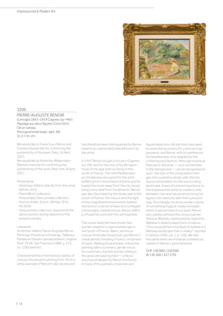 3206
PIERRE-AUGUSTE RENOIR
(Limoges 1841–1919 Cagnes-sur-Mer)
Paysage aux deux figures. Circa 1915.
Oil on canvas.
Monogrammed lower right: AR.
31.5 × 41 cm.
We would like to thank Guy-Patrice and
Floriane Dauberville for confirming the
authenticity of the work, Paris, 16 April
2021.
We would like to thank the Wildenstein-
Plattner Institute for confirming the
authenticity of the work, New York, 8 April
2021.
Provenance:
- Ambroise Vollard, directly from the artist
before 1919.
- Pierre Bloch collection.
- Presumably Swiss private collection.
- Auction Koller, Zurich, 28 May 1976,
lot 5036.
- Swiss private collection, acquired at the
above auction and by descent to the
present owners.
Literature:
Ambroise Vollard: Pierre-Auguste Renoir.
Paintings, Pastels and Drawings. Tableaux,
Pastels et Dessins (revised edition, original
from 1918), San Francisco 1989, p. 272,
no. 1282 (with ill.).
Characterised by a harmonious variety of
colours, the present painting from 1915 is
a fine example of Renoir's late oeuvre and
has therefore been distinguished by Renoir
experts as a particularly beautiful work by
the artist.
In 1907 Renoir bought a house in Cagnes-
sur-Mer and for the rest of his life spent
most of the year with his family in the
south of France. The mild Mediterrane-
an climate was very good for the artist
suffering from rheumatoid arthritis and he
hoped the move away from the city would
bring some relief from his ailments. Renoir
was also fascinated by the landscape in the
South of France: the colours and the light
of the magnificent environment bathed
the world in a sense of ease and conveyed
a thoroughly cheerful mood. Renoir skilful-
ly infused his work with this atmosphere.
The scene depicted here shows two
women seated in a typical landscape in
the South of France. Warm, luminous
colours dominate the picture, and Renoir's
characteristic handling of paint, comprised
of quick, fleeting brushstrokes, imbue the
painting with a summery, gentle mood.
As customary, the two women sitting in
the grass are wearing hats — a favou-
red prop employed by Renoir and found
in many of his portraits of women and
figural depictions. At the time, hats were
an essential accessory for a woman's ap-
pearance, and Renoir, with his preference
for headdresses, thus adapted to the
contemporary fashion. Although individual
features in the work — such as the trees
in the background — can be recognised as
such, the rest of the composition mer-
ges into a painterly whole, with the two
figures embedded into the surrounding
landscape. It was of central importance to
the Impressionist artist to create a unity
between man and nature and to bring his
figures into harmony with their surround-
ings. Accordingly, his works evoke a sense
of something magical, lovely and idyllic,
which is also echoed in our work. Renoir,
who greatly admired the rococo painter
Antoine Watteau, expressed his regard for
Watteau’s dreamy depictions of nature:
One would be far more likely to believe in a
Watteau landscape than in reality. (quoted
in Venturi 1939, vol. 1, p. 126). We feel
the same when we immerse ourselves as
viewers in Renoir's pictorial world.
CHF 150 000 / 250 000
(€ 136 360 / 227 270)
| 12
Impressionist  Modern Art
 