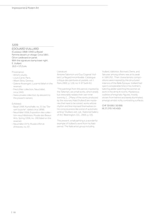 3209
EDOUARD VUILLARD
(Cuiseaux 1868–1940 La Baule)
Femme devant un vitrage. Circa 1891.
Oil on cardboard on panel.
With the signature stamp lower right:
E. Vuillard.
19.3 × 17.2 cm.
Provenance:
- Artist's studio.
- Louis Carré, Paris.
- Albert Skira, Geneva.
- Galerie Rosengart, Lucerne (label on the
reverse).
- Fred Uhler collection, Neuchâtel,
circa 1945.
- Swiss private collection, by descent to
the present owners.
Exhibited:
- Basel 1949, Kunsthalle, no. 31 (as De-
vant la porte, dated circa 1898).
- Neuchâtel 1956, Exposition des collec-
tion neuchâteloises, Musée des Beaux-
Arts, Spring 1956, no. 190 (label on the
reverse).
- Neuchâtel 1975, Musée d'Art et
d'Histoire, no. 97.
Literature:
Antoine Salomon und Guy Cogeval: Vuil-
lard. Le Regard innombrable. Catalogue
critique des peintures et pastels, vol. I,
Paris 2003, p. 126, no. II-97 (with ill.).
“The paintings from this period, inspired by
the Talisman, are small works, which slowly
but inexorably radiate their own inner
sonority, [. . .] Many of the works produced
by the visionary Nabi [Vuillard] are myste-
ries that have to be solved, works whose
rhythm and line imposed themselves on
his consciousness like a kind of automatic
writing” (Vuillard, exh. cat., National Gallery
of Art, Washington, D.C., 2003, p. 53).
The present, small painting is a wonderful
example of Vuillard's work from his Nabi
period. The Nabi artist group including
Vuillard, Vallotton, Bonnard, Denis, and
Sérusier among others, was at its peak
in 1891/92 . Their characteristic compo-
sitions were inspired by the structured
interiors of the Belle Époque. Vuillard had
spent considerable time in his mother's
tailoring atelier watching the women at
work in the dimly lit rooms. Mysterious
outlines of enigmatic figures, mostly
shown from behind and barely illuminated,
emerge amidst richly contrasting surfaces.
CHF 30 000 / 50 000
(€ 27 270 / 45 450)
| 16
Impressionist  Modern Art
 