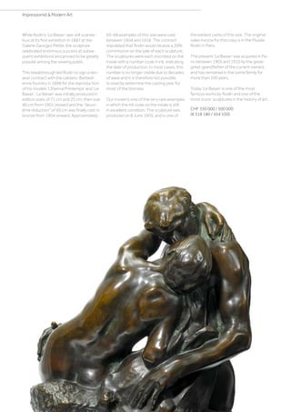 While Rodin’s ‘Le Baiser’ was still scanda-
lous at its first exhibition in 1887 at the
Galerie Georges Petite, the sculpture
celebrated enormous success at subse-
quent exhibitions and proved to be greatly
popular among the viewing public.
This breakthrough led Rodin to sign a ten-
year contract with the Leblanc-Barbedi-
enne foundry in 1898 for the reproduction
of his models ‘L’Eternal Printemps’ and ‘Le
Baiser’. ‘Le Baiser’ was initially produced in
edition sizes of 71 cm and 25 cm, then size
40 cm from 1901 onward and the deuxi-
ème réduction of 60 cm was finally cast in
bronze from 1904 onward. Approximately
65–68 examples of this size were cast
between 1904 and 1918. The contract
stipulated that Rodin would receive a 20%
commission on the sale of each sculpture.
The sculptures were each inscribed on the
inside with a number code in ink, indicating
the date of production. In most cases, this
number is no longer visible due to decades
of wear and it is therefore not possible
to exactly determine the casting year for
most of the bronzes.
Our model is one of the very rare examples
in which the ink code on the inside is still
in excellent condition. The sculpture was
produced on 8 June 1905, and is one of
the earliest casts of this size. The original
sales invoice for this copy is in the Musée
Rodin in Paris.
The present ‘Le Baiser’ was acquired in Pa-
ris between 1905 and 1910 by the great-
great-grandfather of the current owners
and has remained in the same family for
more than 100 years.
Today ‘Le Baiser’ is one of the most
famous works by Rodin and one of the
most iconic sculptures in the history of art.
CHF 350 000 / 500 000
(€ 318 180 / 454 550)
Impressionist  Modern Art
 