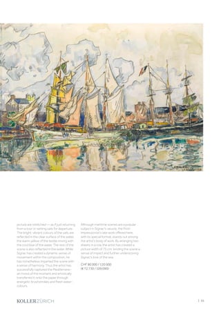 picture are stretched — as if just returning
from a tour or setting sails for departure.
The bright, vibrant colours of the sails are
reflected in the clear surface of the water,
the warm yellow of the textile mixing with
the cool blue of the water. The rest of the
scene is also reflected in the water. While
Signac has created a dynamic sense of
movement within the composition, he
has nonetheless imparted the scene with
a sense of harmony. Thus the artist has
successfully captured the Mediterrane-
an mood of the moment and artistically
transferred it onto the paper through
energetic brushstrokes and fresh water-
colours.
Although maritime scenes are a popular
subject in Signac's oeuvre, the Post-
Impressionist’s late work offered here,
with its special format, stands out among
the artist’s body of work. By arranging two
sheets in a row, the artist has created a
picture width of 75 cm, lending the scene a
sense of impact and further underscoring
Signac's love of the sea.
CHF 80 000 / 120 000
(€ 72 730 / 109 090)
| 35
 