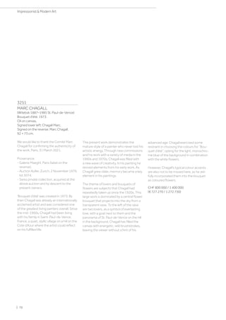 3251
MARC CHAGALL
(Witebsk 1887–1985 St. Paul-de-Vence)
Bouquet d'été. 1973.
Oil on canvas.
Signed lower left: Chagall Marc.
Signed on the reverse: Marc Chagall.
92 × 73 cm.
We would like to thank the Comité Marc
Chagall for confirming the authenticity of
the work, Paris, 31 March 2021.
Provenance:
- Galerie Maeght, Paris (label on the
reverse).
- Auction Koller, Zurich, 2 November 1979,
lot 5074.
- Swiss private collection, acquired at the
above auction and by descent to the
present owners.
‘Bouquet d’été' was created in 1973. By
then Chagall was already an internationally
acclaimed artist and was considered one
of the greatest living painters overall. Since
the mid-1960s, Chagall had been living
with his family in Saint-Paul-de-Vence,
France, a quiet, idyllic village on a hill on the
Cote d’Azur where the artist could reflect
on his fulfilled life.
The present work demonstrates the
mature style of a painter who never lost his
artistic energy. Through new commissions
and his work with a variety of media in the
1960s and 1970s, Chagall was filled with
a new wave of creativity. In his painting he
revived elements from his early work. As
Chagall grew older, memory became a key
element in his paintings.
The theme of lovers and bouquets of
flowers are subjects that Chagall had
repeatedly taken up since the 1920s. This
large work is dominated by a central flower
bouquet that projects into the sky from a
transparent vase. To the left of the vase
are two lovers, as a symbol of everlasting
love, with a goat next to them and the
panorama of St. Paul-de-Vence on the hill
in the background. Chagall has filled the
canvas with energetic, wild brushstrokes,
leaving the viewer without a hint of his
advanced age. Chagall exercised some
restraint in choosing the colours for “Bou-
quet d’été”, opting for the light, monochro-
me blue of the background in combination
with the white flowers.
However, Chagall’s typical colour accents
are also not to be missed here, as he skil-
fully incorporated them into the bouquet
as coloured flowers.
CHF 800 000 / 1 400 000
(€ 727 270 / 1 272 730)
| 70
Impressionist  Modern Art
 