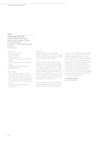 3209
EDOUARD VUILLARD
(Cuiseaux 1868–1940 La Baule)
Femme devant un vitrage. Um 1891.
Öl auf Karton auf Holz.
Unten rechts mit dem Signaturstempel:
E. Vuillard.
19,3 × 17,2 cm.
Provenienz:
- Atelier des Künstlers.
- Louis Carré, Paris.
- Albert Skira, Genf.
- Galerie Rosengart, Luzern (verso mit
Etikett).
- Sammlung Fred Uhler, Neuchâtel, um
1945.
- Schweizer Privatsammlung, durch
Erbschaft erhalten.
Ausstellungen:
- Basel 1949, Kunsthalle, Nr. 31 (als
Devant la porte, datiert um 1898).
- Neuchâtel 1956, Exposition des collec-
tion neuchâteloises, Musée des Beaux-
Arts, Frühling 1956, Nr. 190 (verso mit
Etikett).
- Neuchâtel 1975, Musée d'Art et
d'Histoire, Nr. 97.
Literatur:
Antoine Salomon und Guy Cogeval:
Vuillard. Le Regard innombrable. Catalogue
critique des peintures et pastels, Bd. I, Paris
2003, S. 126, Nr. II–97 (mit Abb.).
Die Gemälde aus dieser Zeit, die vom
Talisman inspiriert sind, sind kleine Werke,
die langsam, aber unaufhaltsam ihre eige-
ne innere Klangfülle ausstrahlen, (…) Viele
der Werke, die der Nabi Visionär [Vuillard]
schuf, sind Rätsel, die gelöst werden müs-
sen, Werke, deren Rhythmus und Linie sich
seinem Bewusstsein aufdrängten wie eine
Art automatisches Schreiben (Ausst. Kat.
Washington D.C., 2003, S. 53).
Das vorliegende, kleinformatige Gemälde
ist ein wunderbares Beispiel für Vuillards
Werk der Nabi-Zeit. Die Künstlergruppe
rund um Vuillard, Vallotton, Bonnard, Denis,
Sérusier und Co. befindet sich 1891/92
auf dem Höhepunkt. Inspiriert von den
strukturierten Innenräumen der Belle Épo-
que, schaffen sie ihre charakteristischen
Kompositionen. Im Schneideratelier seiner
Mutter verbringt Vuillard viel Zeit und
durch die schwach beleuchtenden Räume
beobachtet er die Frauen bei der Arbeit.
Es entstehen mysteriöse Umrisse von ge-
heimnisvollen, meist von Hinten gezeigten
und kaum beleuchteten Figuren inmitten
von kontrastreichen Flächen.
CHF 30 000 / 50 000
(€ 27 270 / 45 450)
| 16
Impressionismus  Moderne
 