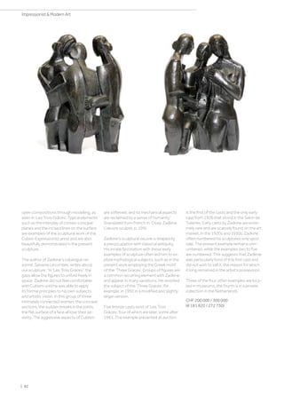 open compositions through modelling, as
seen in ‘Les Trois Grâces’. Typical elements
such as the interplay of convex-concave
planes and the incised lines on the surface
are examples of the sculptural work of the
Cubist-Expressionist artist and are also
beautifully demonstrated in the present
sculpture.
The author of Zadkine’s catalogue rai-
sonné, Sylvaine Lecombre, writes about
our sculpture: “In 'Les Trois Grâces', the
gaps allow the figures to unfold freely in
space. Zadkine did not feel comfortable
with Cubism until he was able to apply
its formal principles to his own subjects
and artistic vision. In this group of three
intimately connected women, the concave
sections, the sudden breaks in the joints,
the flat surface of a face all lose their se-
verity. The aggressive aspects of Cubism
are softened, and its mechanical aspects
are reclaimed by a sense of humanity”
(translated from French in: Ossip Zadkine.
L’œuvre sculpté, p. 199).
Zadkine's sculptural oeuvre is shaped by
a preoccupation with classical antiquity.
His innate fascination with these early
examples of sculpture often led him to ex-
plore mythological subjects, such as in the
present work employing the Greek motif
of the ‘Three Graces’. Groups of figures are
a common recurring element with Zadkine
and appear in many variations. He revisited
the subject of the ‘Three Graces’, for
example, in 1950 in a modified and slightly
larger version.
Five bronze casts exist of 'Les Trois
Grâces’, four of which are later, some after
1961. The example presented at auction
is the first of the casts and the only early
cast from 1926 that stood in the Salon de
Tuileries. Early casts by Zadkine are extre-
mely rare and are scarcely found on the art
market. In the 1920s and 1930s, Zadkine
often numbered his sculptures only upon
sale. The present example remains unn-
umbered, while the examples two to five
are numbered. This suggests that Zadkine
was particularly fond of this first cast and
did not wish to sell it, the reason for which
it long remained in the artist's possession.
Three of the four other examples are loca-
ted in museums; the fourth is in a private
collection in the Netherlands.
CHF 200 000 / 300 000
(€ 181 820 / 272 730)
| 82
Impressionist  Modern Art
 